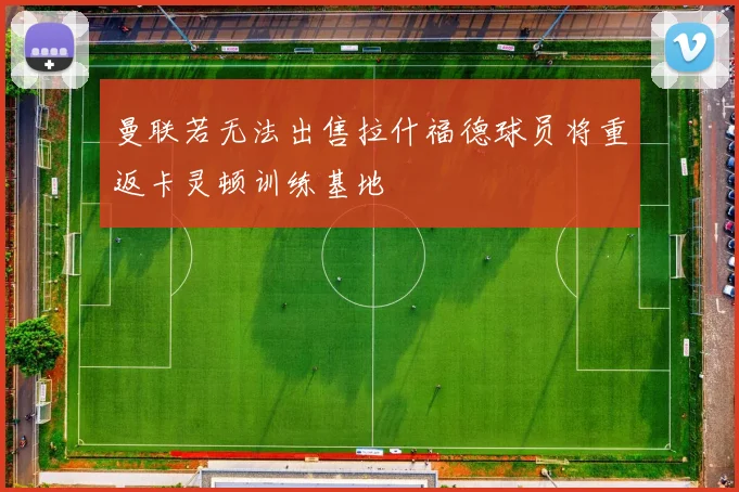 曼联若无法出售拉什福德球员将重返卡灵顿训练基地