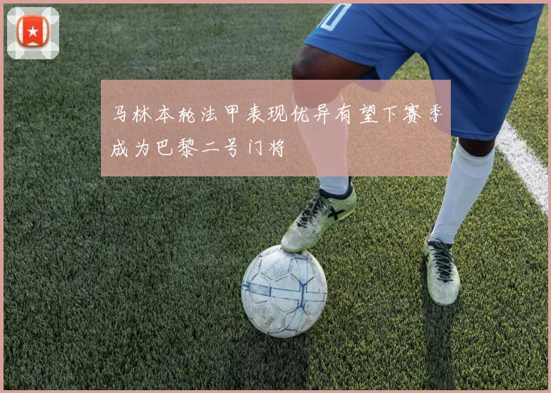 马林本轮法甲表现优异有望下赛季成为巴黎二号门将